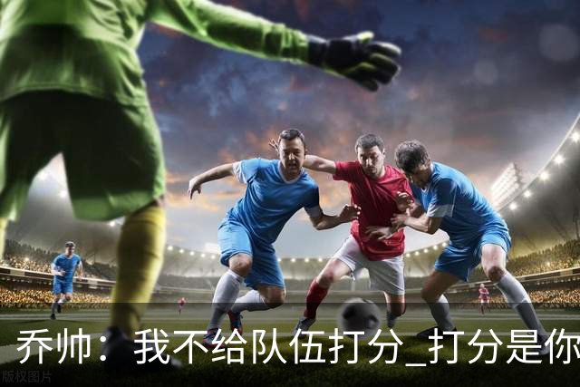 乔帅：我不给队伍打分 打分是你们媒体的事情