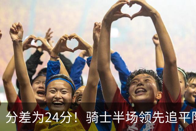 分差为24分！骑士半场领先追平队史对阵76人领先最多纪录！