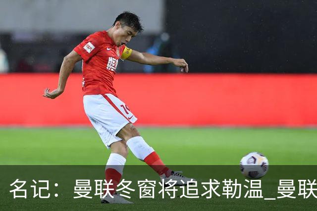 名记：曼联冬窗将追求勒温 曼联热刺正考察弗莱堡前锋马塔诺维奇