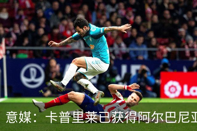 意媒：卡普里莱已获得阿尔巴尼亚护照，但他很难代表该国出战