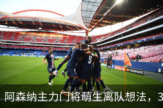 阿森纳主力门将萌生离队想法，3.76亿元锋线新援进入引援视野